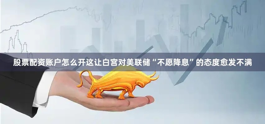 股票配资账户怎么开这让白宫对美联储“不愿降息”的态度愈发不满