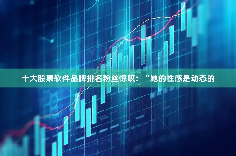 十大股票软件品牌排名粉丝惊叹：“她的性感是动态的