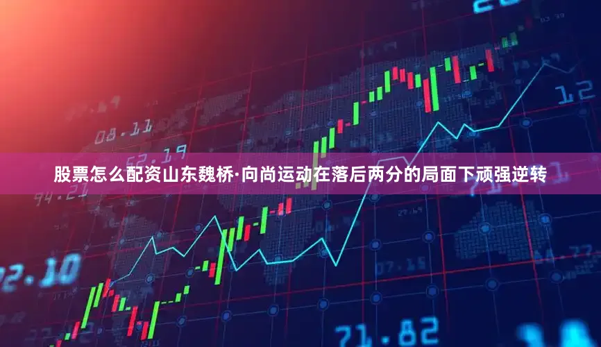 股票怎么配资山东魏桥·向尚运动在落后两分的局面下顽强逆转