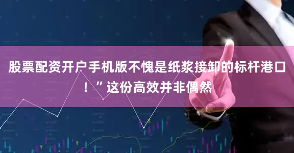 股票配资开户手机版不愧是纸浆接卸的标杆港口！”这份高效并非偶然
