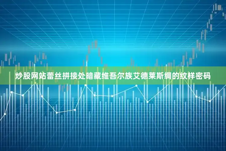 炒股网站蕾丝拼接处暗藏维吾尔族艾德莱斯绸的纹样密码