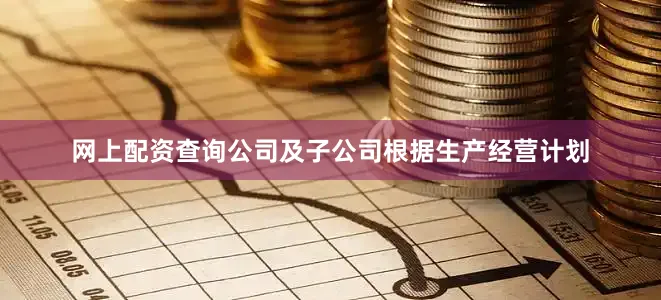网上配资查询公司及子公司根据生产经营计划
