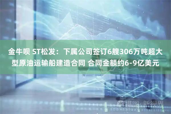 金牛呗 ST松发：下属公司签订6艘306万吨超大型原油运输船建造合同 合同金额约6-9亿美元
