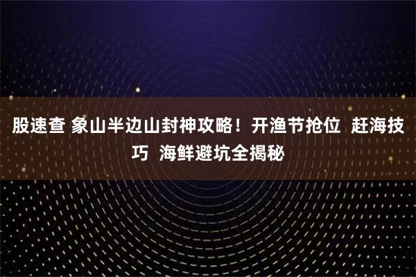 股速查 象山半边山封神攻略！开渔节抢位  赶海技巧  海鲜避坑全揭秘