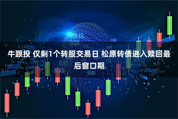 牛跟投 仅剩1个转股交易日 松原转债进入赎回最后窗口期