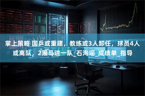 掌上策略 国乒或重建，教练或3人卸任，球员4人或离队，2黑马进一队_石洵瑶_成绩单_指导