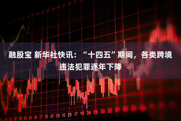 融股宝 新华社快讯：“十四五”期间，各类跨境违法犯罪逐年下降