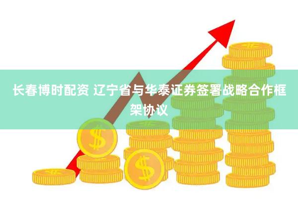 长春博时配资 辽宁省与华泰证券签署战略合作框架协议