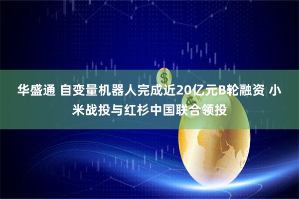华盛通 自变量机器人完成近20亿元B轮融资 小米战投与红杉中国联合领投