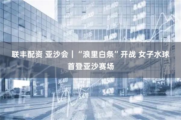 联丰配资 亚沙会｜“浪里白条”开战 女子水球首登亚沙赛场
