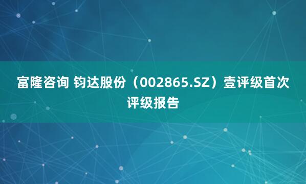 富隆咨询 钧达股份（002865.SZ）壹评级首次评级报告
