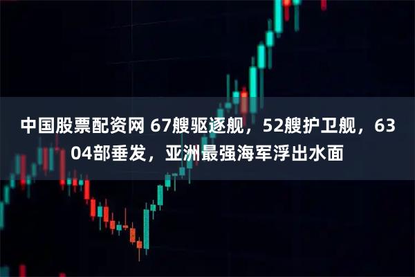 中国股票配资网 67艘驱逐舰，52艘护卫舰，6304部垂发，亚洲最强海军浮出水面