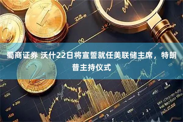 蜀商证券 沃什22日将宣誓就任美联储主席，特朗普主持仪式