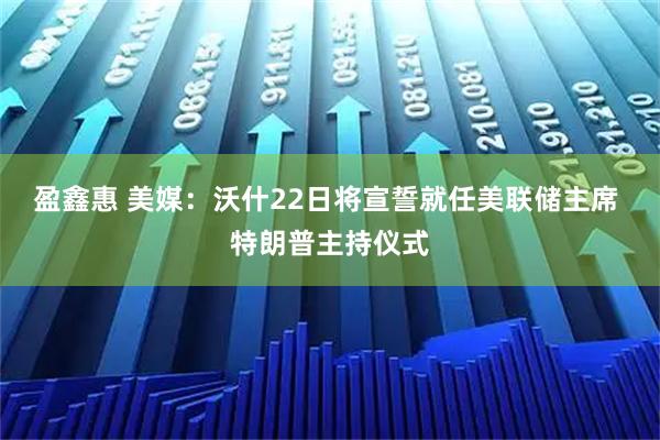 盈鑫惠 美媒：沃什22日将宣誓就任美联储主席 特朗普主持仪式