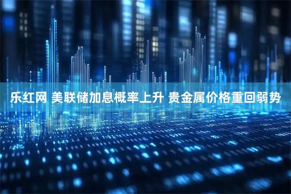 乐红网 美联储加息概率上升 贵金属价格重回弱势