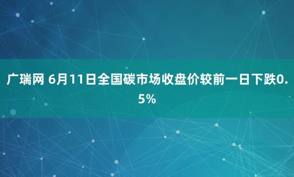 广瑞网 6月11日全国碳市场收盘价较前一日下跌0.5%