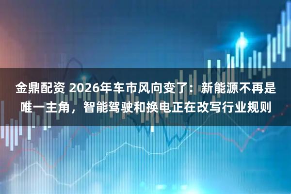 金鼎配资 2026年车市风向变了:新能源不再是唯一主角,智能驾驶和换电正在改写行业规则