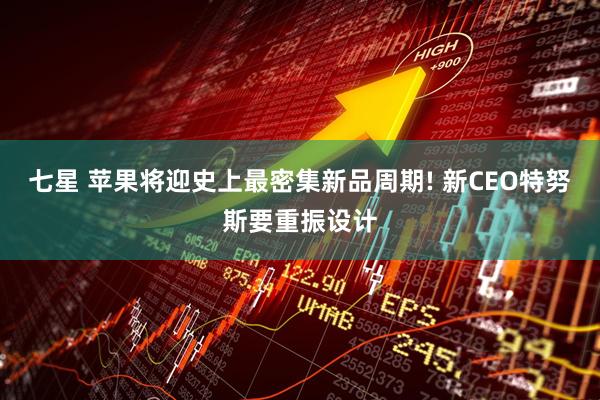 七星 苹果将迎史上最密集新品周期! 新CEO特努斯要重振设计