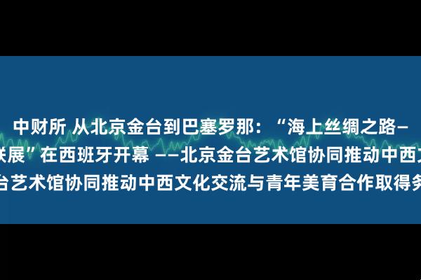 中财所 从北京金台到巴塞罗那：“海上丝绸之路——2026中西国际艺术联展”在西班牙开幕 ——北京金台艺术馆协同推动中西文化交流与青年美育合作取得务实成果