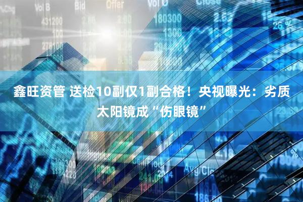 鑫旺资管 送检10副仅1副合格！央视曝光：劣质太阳镜成“伤眼镜”