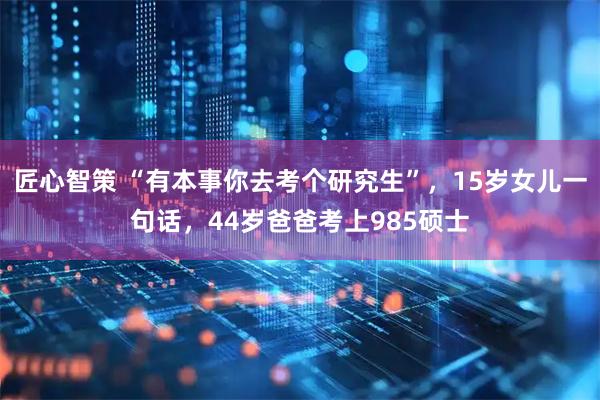 匠心智策 “有本事你去考个研究生”，15岁女儿一句话，44岁爸爸考上985硕士