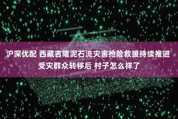 沪深优配 西藏吉隆泥石流灾害抢险救援持续推进 受灾群众转移后 村子怎么样了