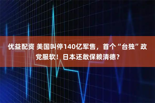 优益配资 美国叫停140亿军售，首个“台独”政党服软！日本还敢保赖清德？